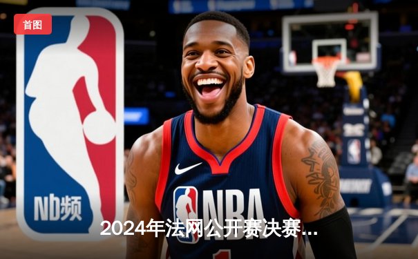 2024年法网公开赛决赛：卡洛斯·阿尔卡拉斯逆转德约科维奇夺冠