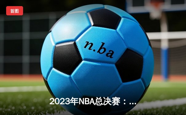 2023年NBA总决赛：掘金险胜热火，约基奇荣膺FMVP书写历史