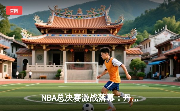 NBA总决赛激战落幕：丹佛掘金主场力克迈阿密热火，约基奇狂砍三双率队问鼎总冠军