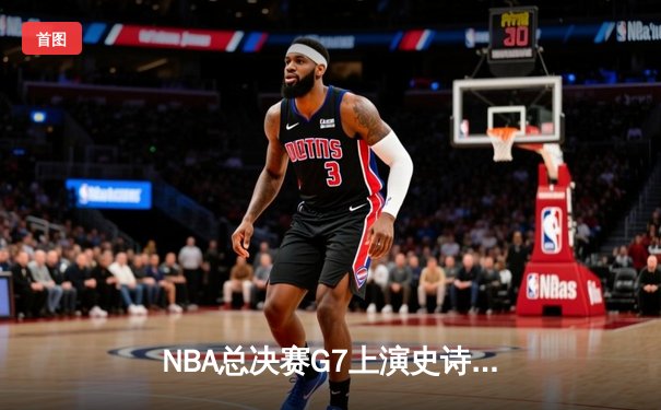 NBA总决赛G7上演史诗逆转，凯尔特人绝地翻盘夺第18冠